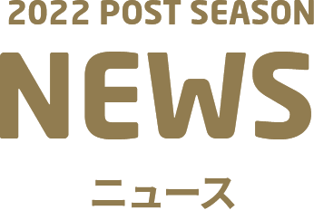 2022 POST SEASON NEWS ニュース